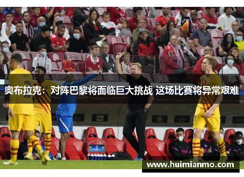 奥布拉克：对阵巴黎将面临巨大挑战 这场比赛将异常艰难
